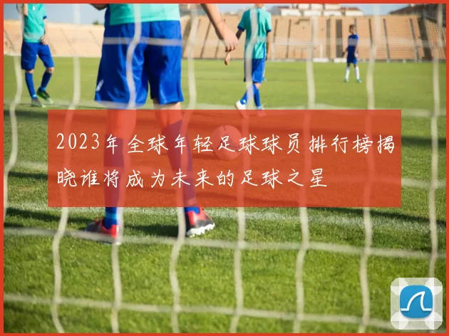 2023年全球年轻足球球员排行榜揭晓谁将成为未来的足球之星
