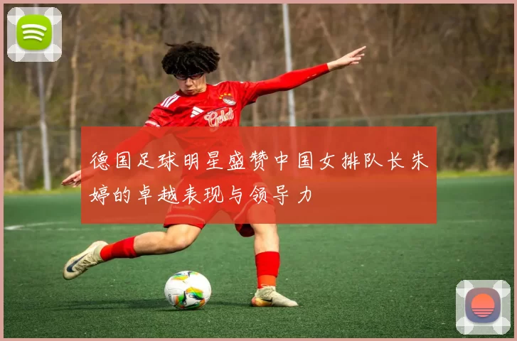 德国足球明星盛赞中国女排队长朱婷的卓越表现与领导力