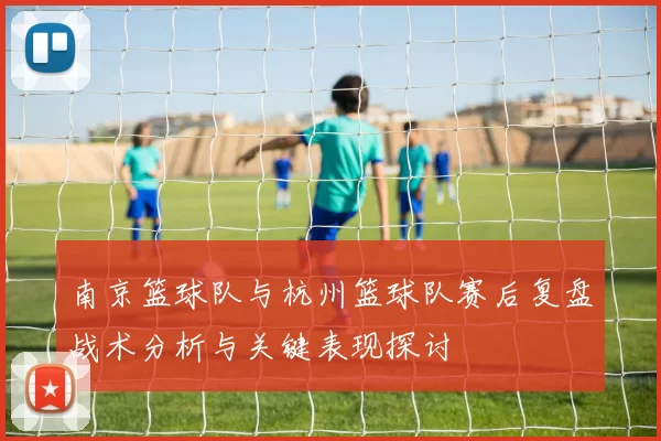 南京篮球队与杭州篮球队赛后复盘战术分析与关键表现探讨
