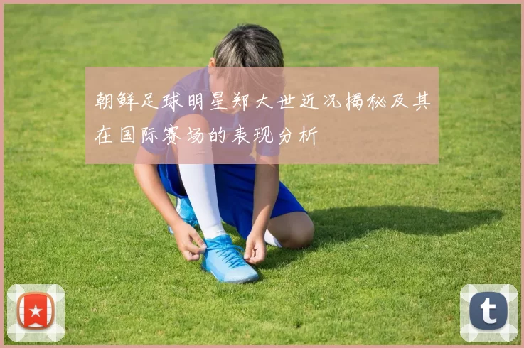 朝鲜足球明星郑大世近况揭秘及其在国际赛场的表现分析