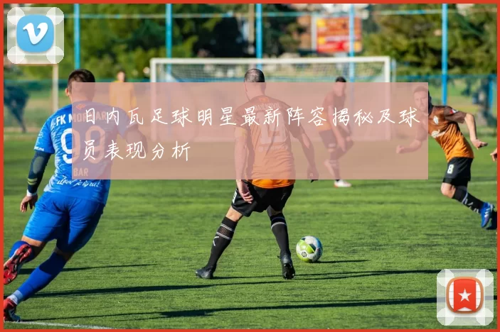日内瓦足球明星最新阵容揭秘及球员表现分析