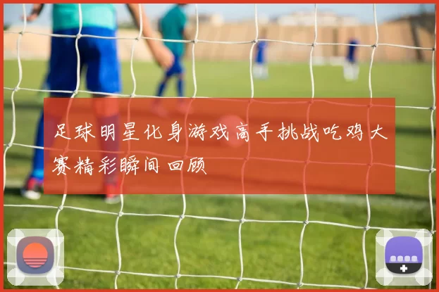 足球明星化身游戏高手挑战吃鸡大赛精彩瞬间回顾