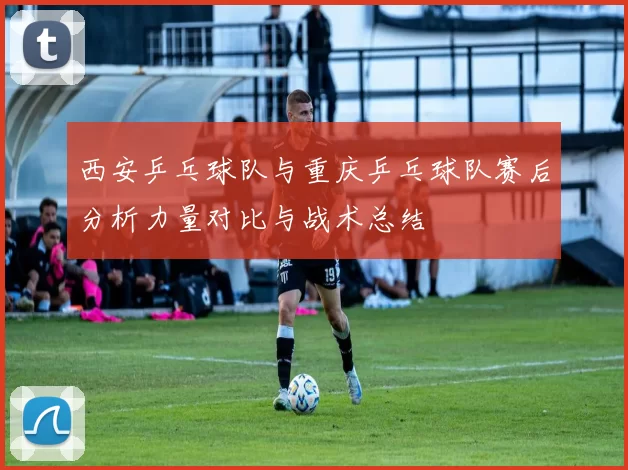 西安乒乓球队与重庆乒乓球队赛后分析力量对比与战术总结
