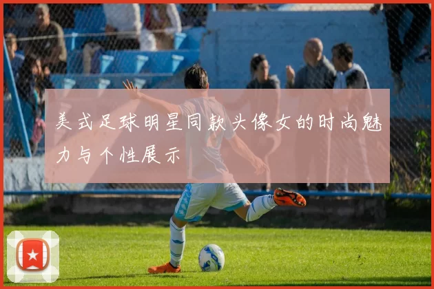 美式足球明星同款头像女的时尚魅力与个性展示