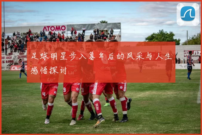 足球明星步入暮年后的风采与人生感悟探讨