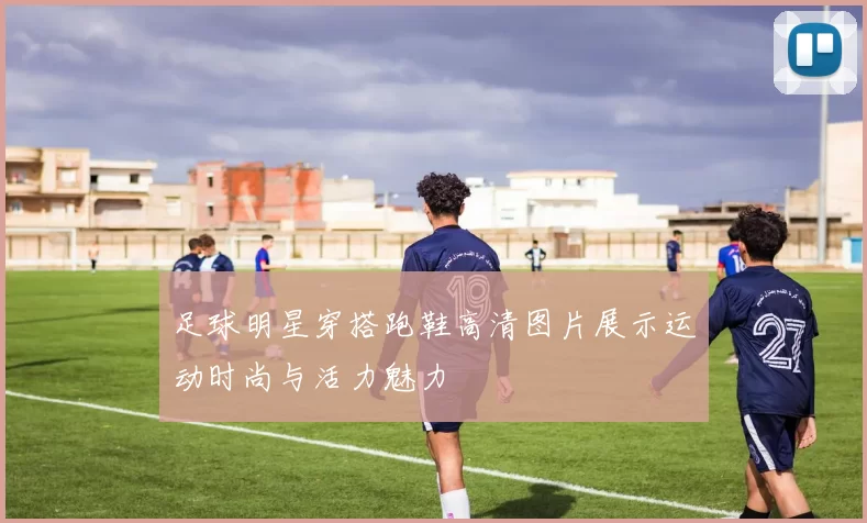 足球明星穿搭跑鞋高清图片展示运动时尚与活力魅力